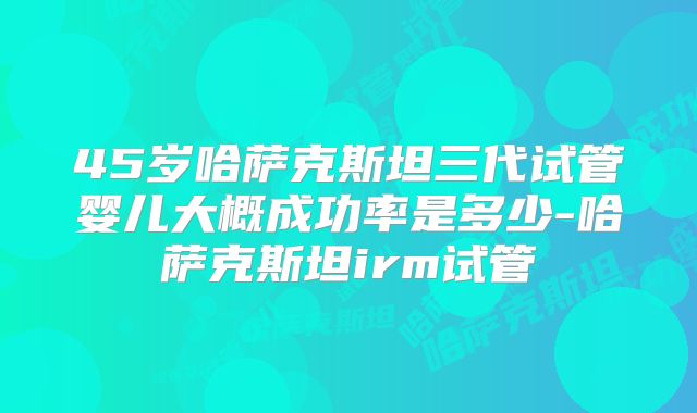 45岁哈萨克斯坦三代试管婴儿大概成功率是多少-哈萨克斯坦irm试管