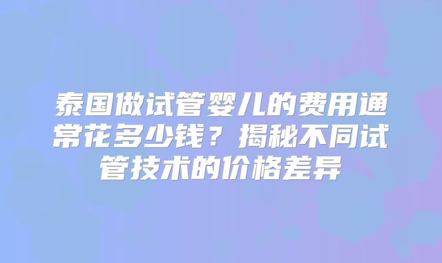泰国做试管婴儿的费用通常花多少钱？揭秘不同试管技术的价格差异