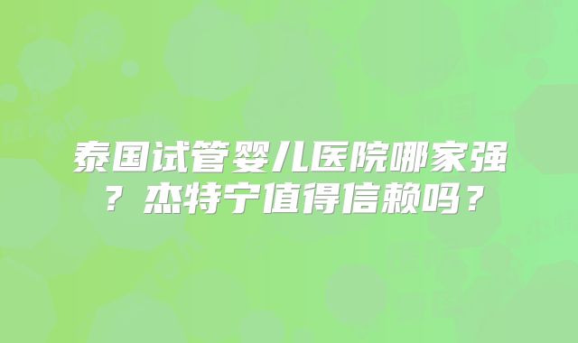 泰国试管婴儿医院哪家强?杰特宁值得信赖吗?