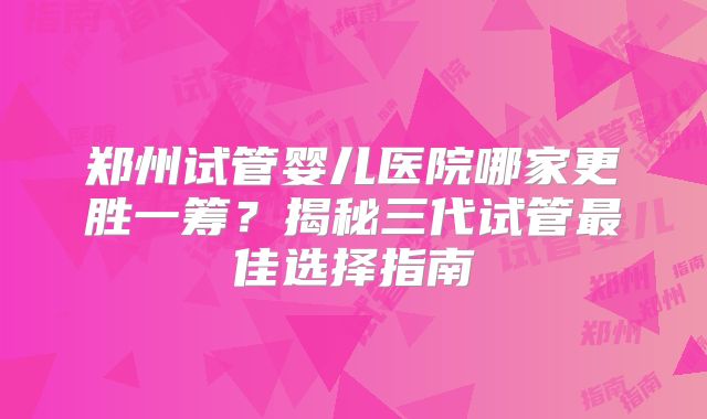 郑州试管婴儿医院哪家更胜一筹？揭秘三代试管最佳选择指南