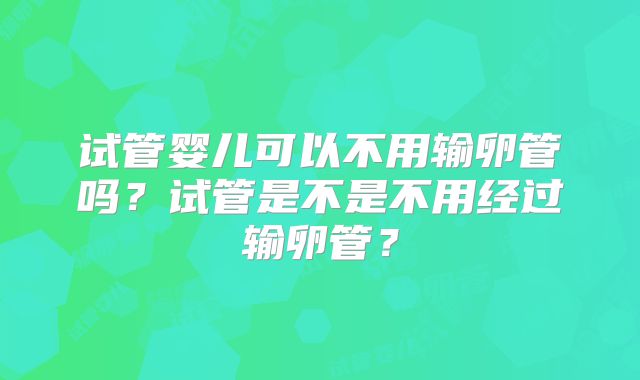 试管婴儿可以不用输卵管吗？试管是不是不用经过输卵管？
