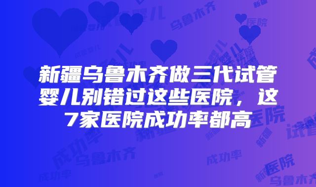 新疆乌鲁木齐做三代试管婴儿别错过这些医院，这7家医院成功率都高