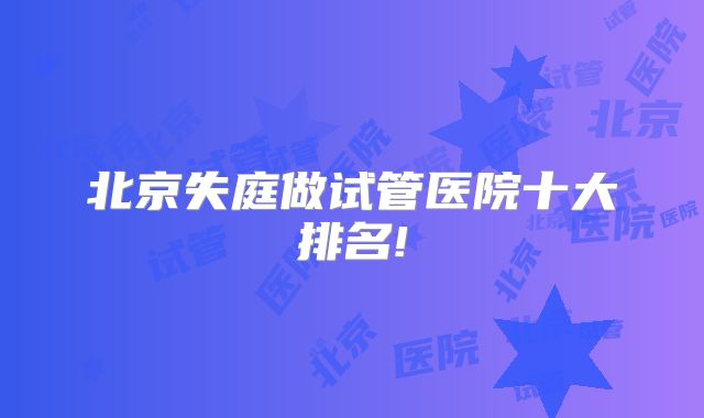北京失庭做试管医院十大排名!