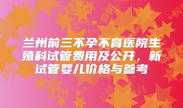 兰州前三不孕不育医院生殖科试管费用及公开,新试管婴儿价格与参考