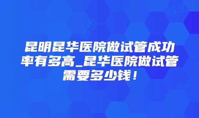 昆明昆华医院做试管成功率有多高_昆华医院做试管需要多少钱！