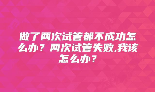 做了两次试管都不成功怎么办?两次试管失败,我该怎么办?