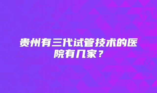 贵州有三代试管技术的医院有几家？