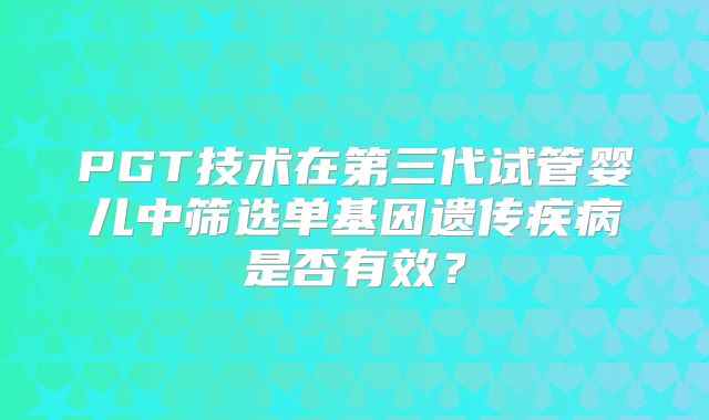 PGT技术在第三代试管婴儿中筛选单基因遗传疾病是否有效？