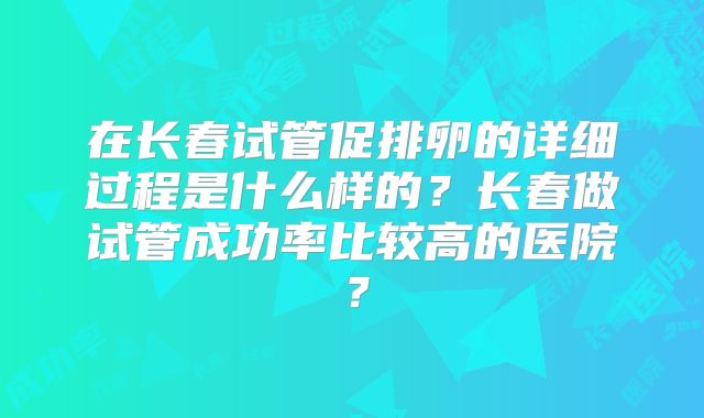 在长春试管促排卵的详细过程是什么样的？长春做试管成功率比较高的医院？