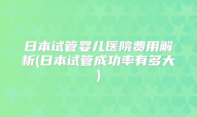日本试管婴儿医院费用解析(日本试管成功率有多大)