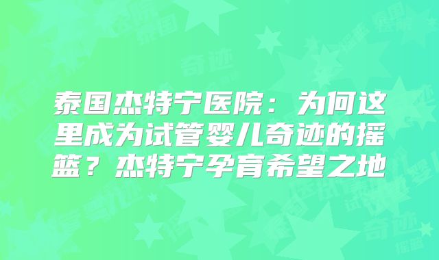 泰国杰特宁医院:为何这里成为试管婴儿奇迹的摇篮?杰特宁孕育希望之地