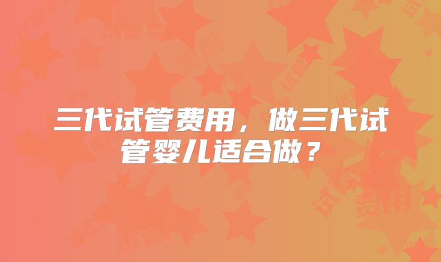 三代试管费用，做三代试管婴儿适合做？
