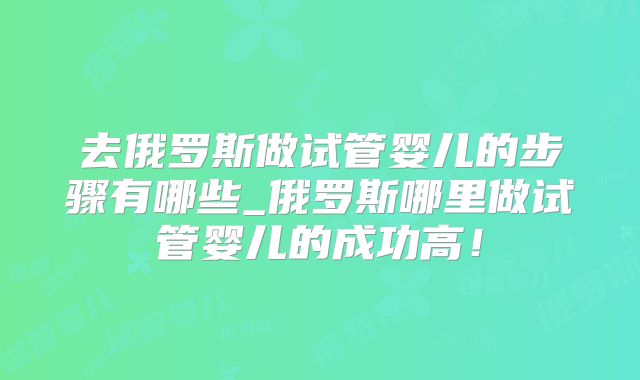 去俄罗斯做试管婴儿的步骤有哪些_俄罗斯哪里做试管婴儿的成功高!