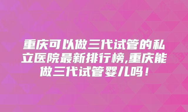 重庆可以做三代试管的私立医院最新排行榜,重庆能做三代试管婴儿吗!