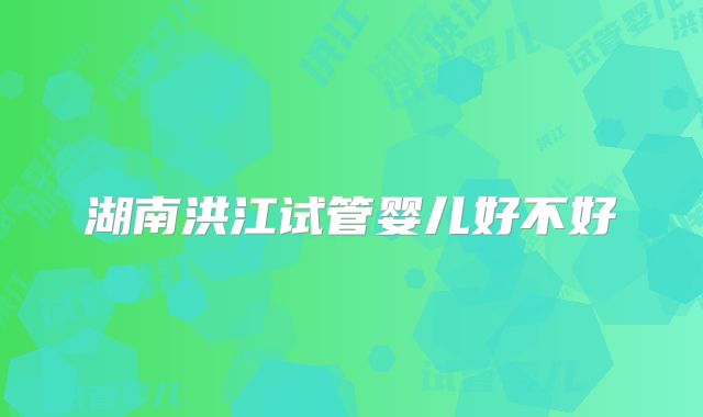 湖南洪江试管婴儿好不好
