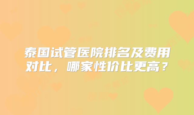 泰国试管医院排名及费用对比，哪家性价比更高？