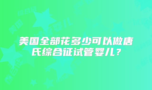 美国全部花多少可以做唐氏综合征试管婴儿?
