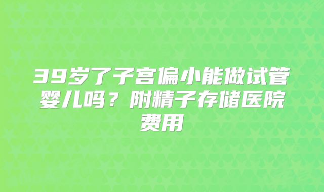 39岁了子宫偏小能做试管婴儿吗?附精子存储医院费用