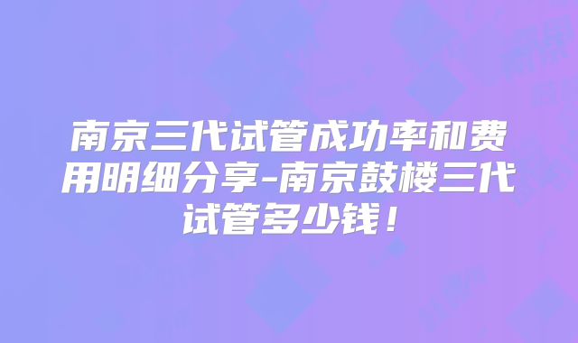 南京三代试管成功率和费用明细分享-南京鼓楼三代试管多少钱！