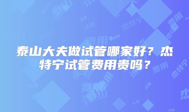 泰山大夫做试管哪家好?杰特宁试管费用贵吗?