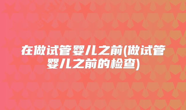 在做试管婴儿之前(做试管婴儿之前的检查)