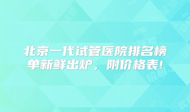 北京一代试管医院排名榜单新鲜出炉，附价格表!