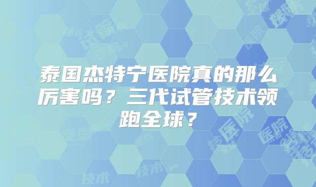 泰国杰特宁医院真的那么厉害吗？三代试管技术领跑全球？