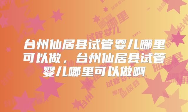 台州仙居县试管婴儿哪里可以做,台州仙居县试管婴儿哪里可以做啊