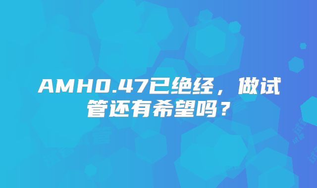 AMH0.47已绝经,做试管还有希望吗?