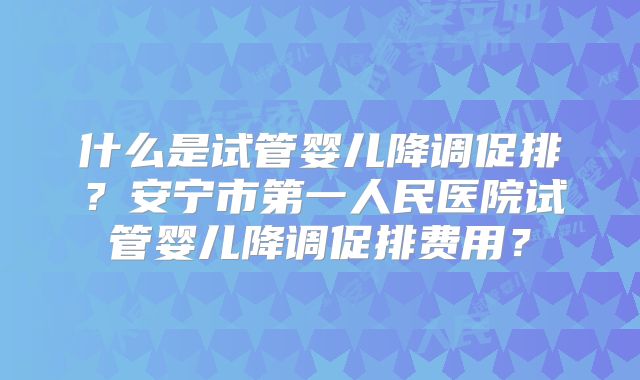 什么是试管婴儿降调促排？安宁市第一人民医院试管婴儿降调促排费用？