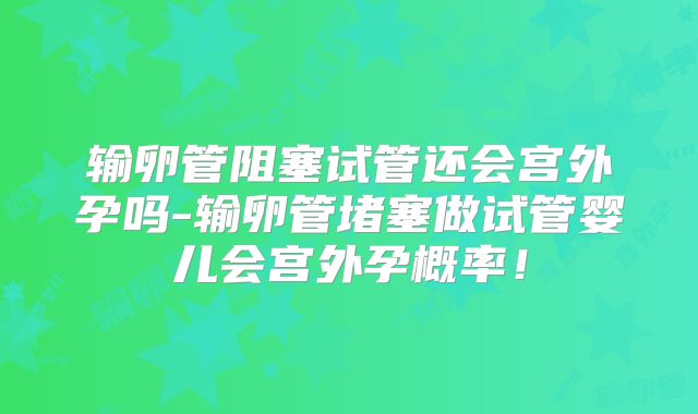 输卵管阻塞试管还会宫外孕吗-输卵管堵塞做试管婴儿会宫外孕概率！