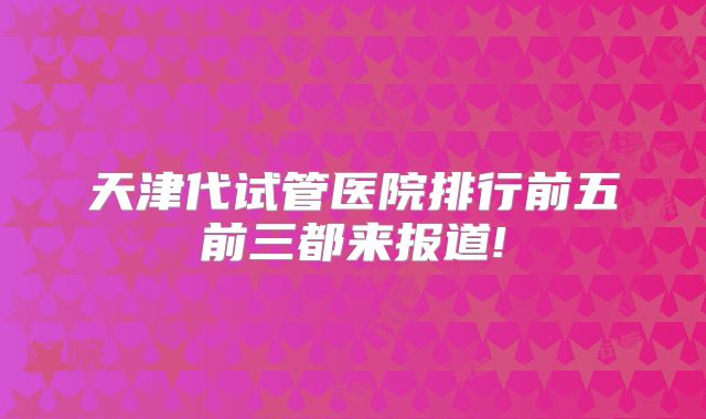 天津代试管医院排行前五前三都来报道!