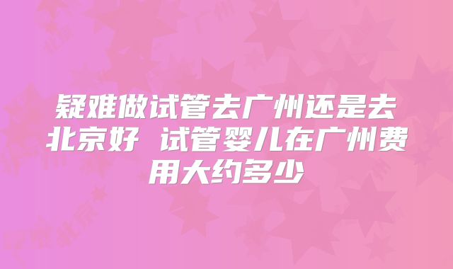 疑难做试管去广州还是去北京好 试管婴儿在广州费用大约多少
