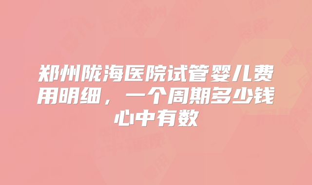 郑州陇海医院试管婴儿费用明细，一个周期多少钱心中有数