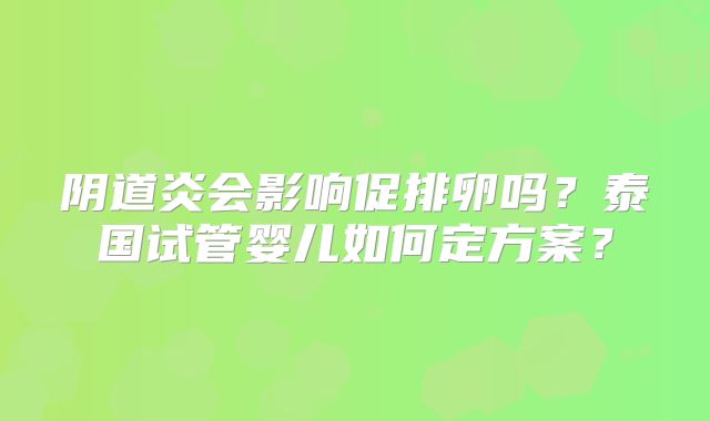 阴道炎会影响促排卵吗?泰国试管婴儿如何定方案?