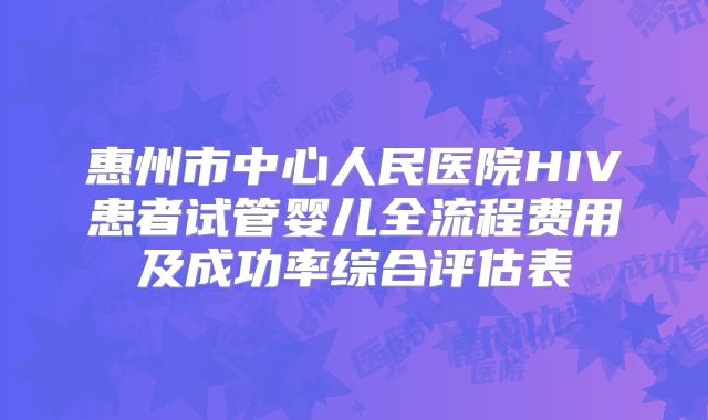 惠州市中心人民医院HIV患者试管婴儿全流程费用及成功率综合评估表
