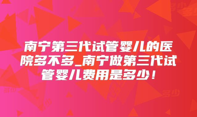 南宁第三代试管婴儿的医院多不多_南宁做第三代试管婴儿费用是多少!