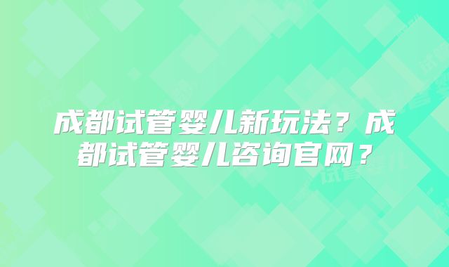 成都试管婴儿新玩法?成都试管婴儿咨询官网?