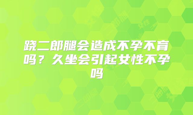 跷二郎腿会造成不孕不育吗?久坐会引起女性不孕吗
