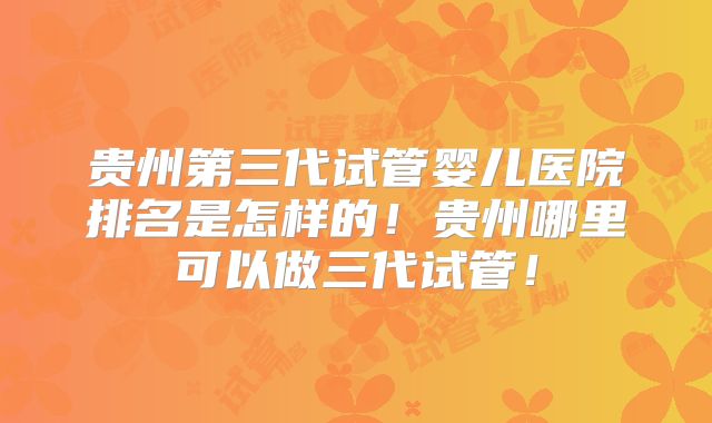 贵州第三代试管婴儿医院排名是怎样的！贵州哪里可以做三代试管！