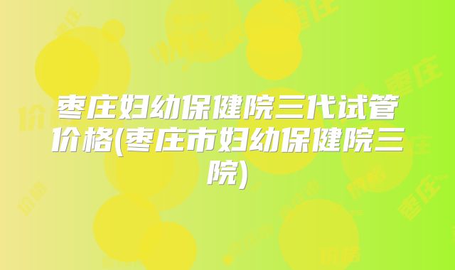 枣庄妇幼保健院三代试管价格(枣庄市妇幼保健院三院)