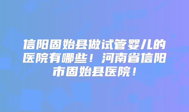 信阳固始县做试管婴儿的医院有哪些！河南省信阳市固始县医院！