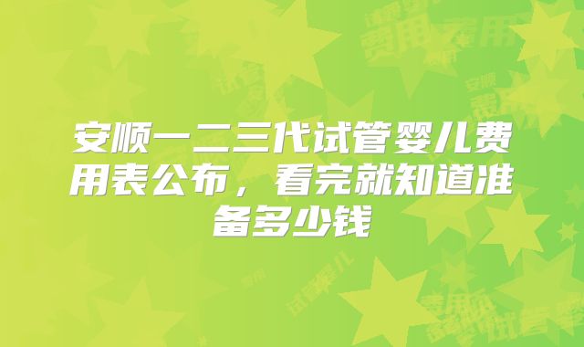 安顺一二三代试管婴儿费用表公布，看完就知道准备多少钱