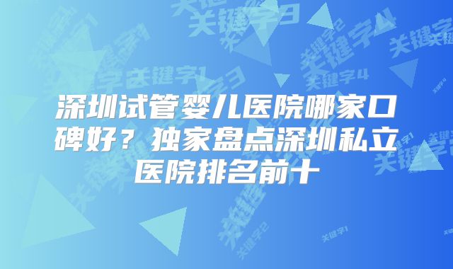深圳试管婴儿医院哪家口碑好?独家盘点深圳私立医院排名前十
