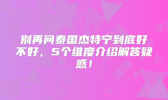 别再问泰国杰特宁到底好不好,5个维度介绍解答疑惑!