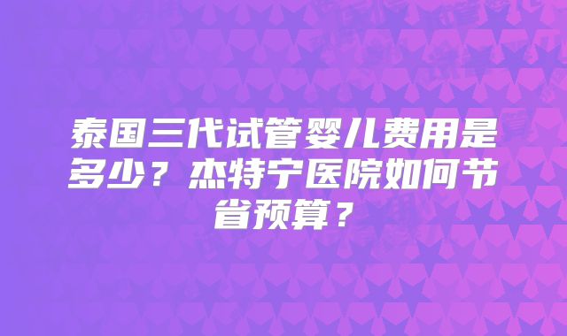 泰国三代试管婴儿费用是多少？杰特宁医院如何节省预算？