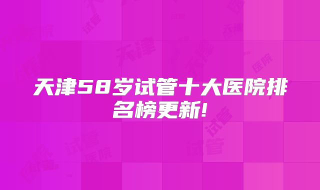 天津58岁试管十大医院排名榜更新!