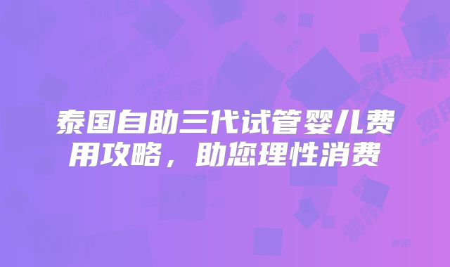 泰国自助三代试管婴儿费用攻略,助您理性消费