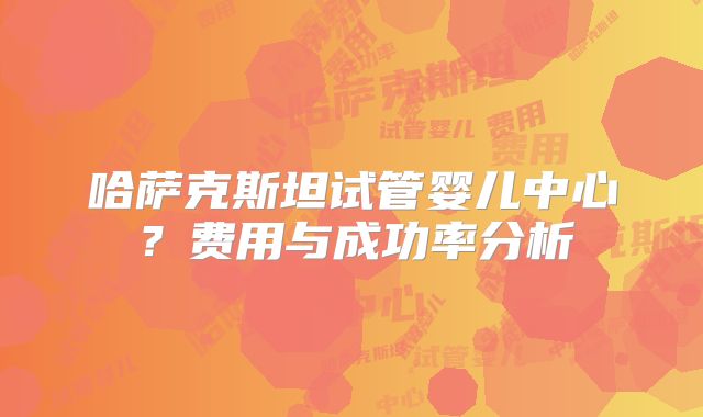 哈萨克斯坦试管婴儿中心?费用与成功率分析
