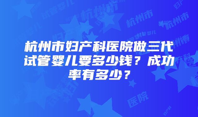 杭州市妇产科医院做三代试管婴儿要多少钱?成功率有多少?